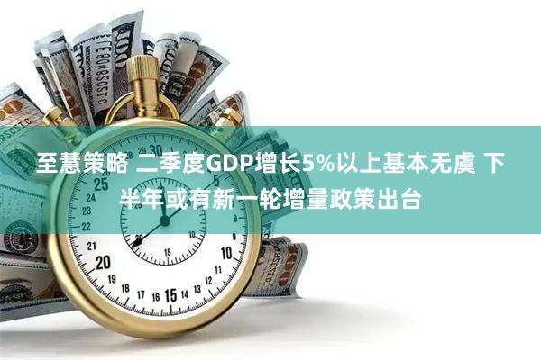至慧策略 二季度GDP增长5%以上基本无虞 下半年或有新一轮增量政策出台