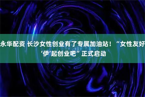 永华配资 长沙女性创业有了专属加油站！“女性友好 ‘伊’起创业吧”正式启动
