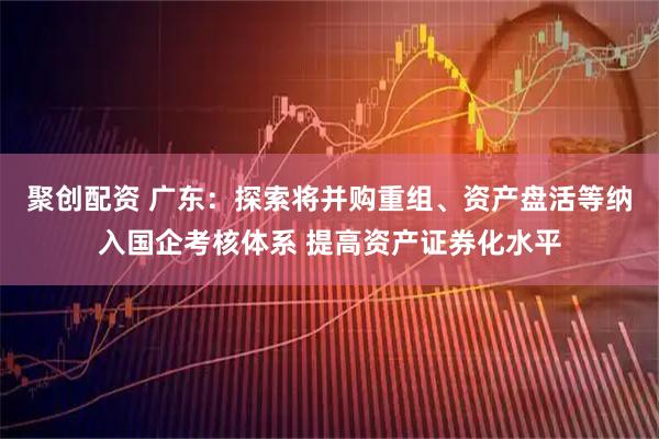 聚创配资 广东：探索将并购重组、资产盘活等纳入国企考核体系 提高资产证券化水平
