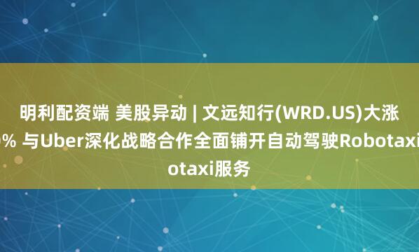 明利配资端 美股异动 | 文远知行(WRD.US)大涨逾30% 与Uber深化战略合作全面铺开自动驾驶Robotaxi服务
