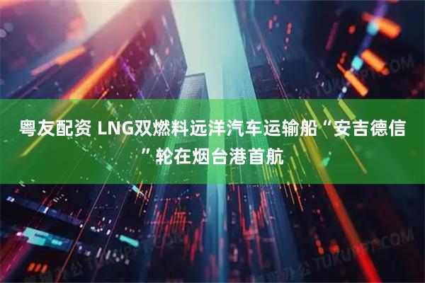 粤友配资 LNG双燃料远洋汽车运输船“安吉德信”轮在烟台港首航