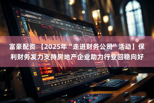 富豪配资 【2025年“走进财务公司”活动】保利财务发力支持房地产企业助力行业回稳向好