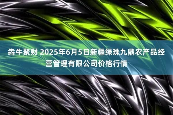犇牛聚财 2025年6月5日新疆绿珠九鼎农产品经营管理有限公司价格行情