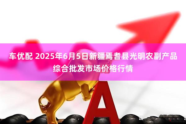 车优配 2025年6月5日新疆焉耆县光明农副产品综合批发市场价格行情