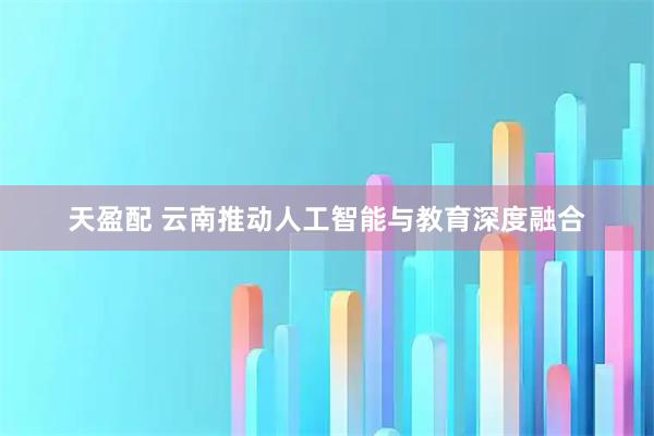 天盈配 云南推动人工智能与教育深度融合