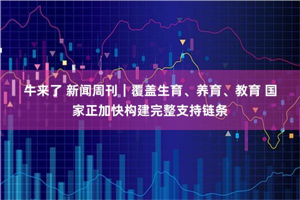 牛来了 新闻周刊｜覆盖生育、养育、教育 国家正加快构建完整支持链条