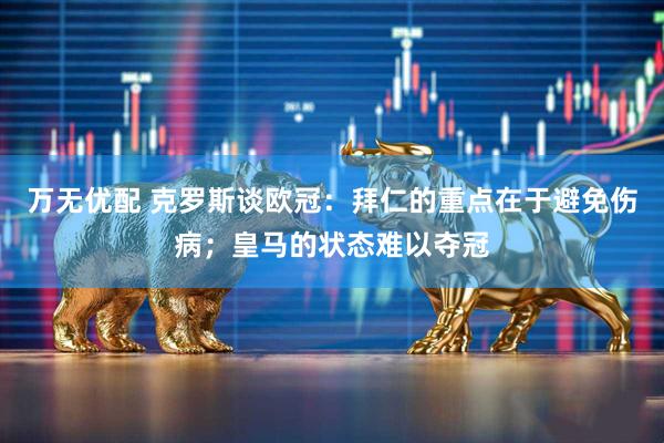 万无优配 克罗斯谈欧冠：拜仁的重点在于避免伤病；皇马的状态难以夺冠