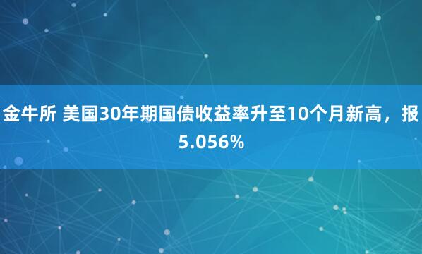 金牛所 美国30年期国债收益率升至10个月新高，报5.056%