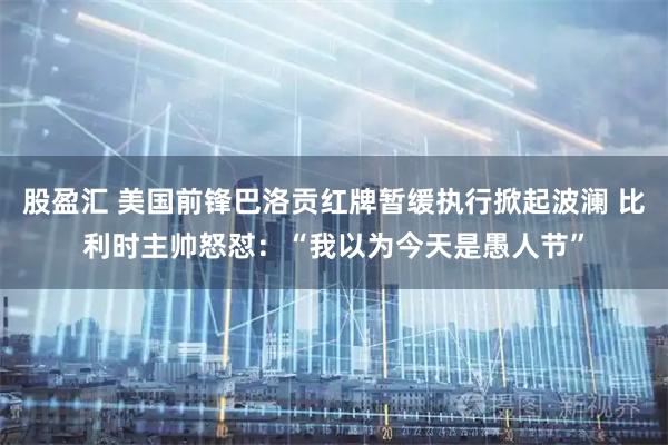 股盈汇 美国前锋巴洛贡红牌暂缓执行掀起波澜 比利时主帅怒怼:“我以为今天是愚人节”