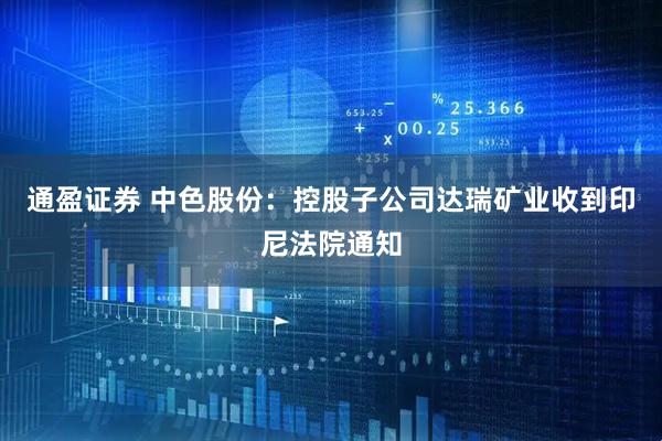 通盈证券 中色股份：控股子公司达瑞矿业收到印尼法院通知
