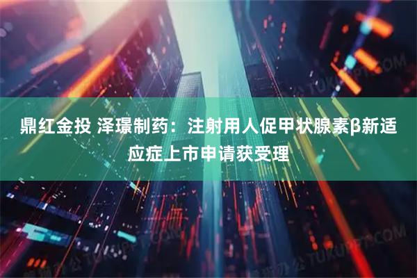 鼎红金投 泽璟制药:注射用人促甲状腺素β新适应症上市申请获受理